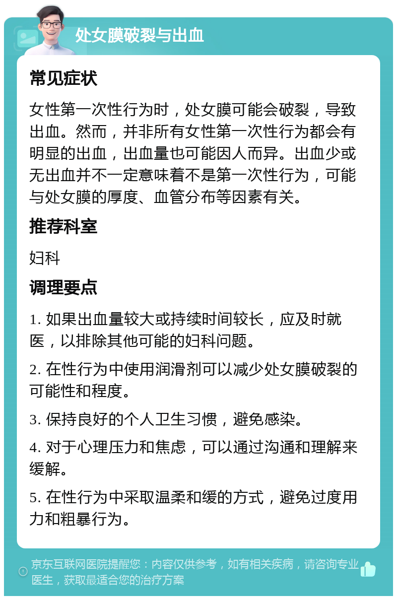 处女膜破裂与出血 常见症状 女性第一次性行为时，处女膜可能会破裂，导致出血。然而，并非所有女性第一次性行为都会有明显的出血，出血量也可能因人而异。出血少或无出血并不一定意味着不是第一次性行为，可能与处女膜的厚度、血管分布等因素有关。 推荐科室 妇科 调理要点 1. 如果出血量较大或持续时间较长，应及时就医，以排除其他可能的妇科问题。 2. 在性行为中使用润滑剂可以减少处女膜破裂的可能性和程度。 3. 保持良好的个人卫生习惯，避免感染。 4. 对于心理压力和焦虑，可以通过沟通和理解来缓解。 5. 在性行为中采取温柔和缓的方式，避免过度用力和粗暴行为。