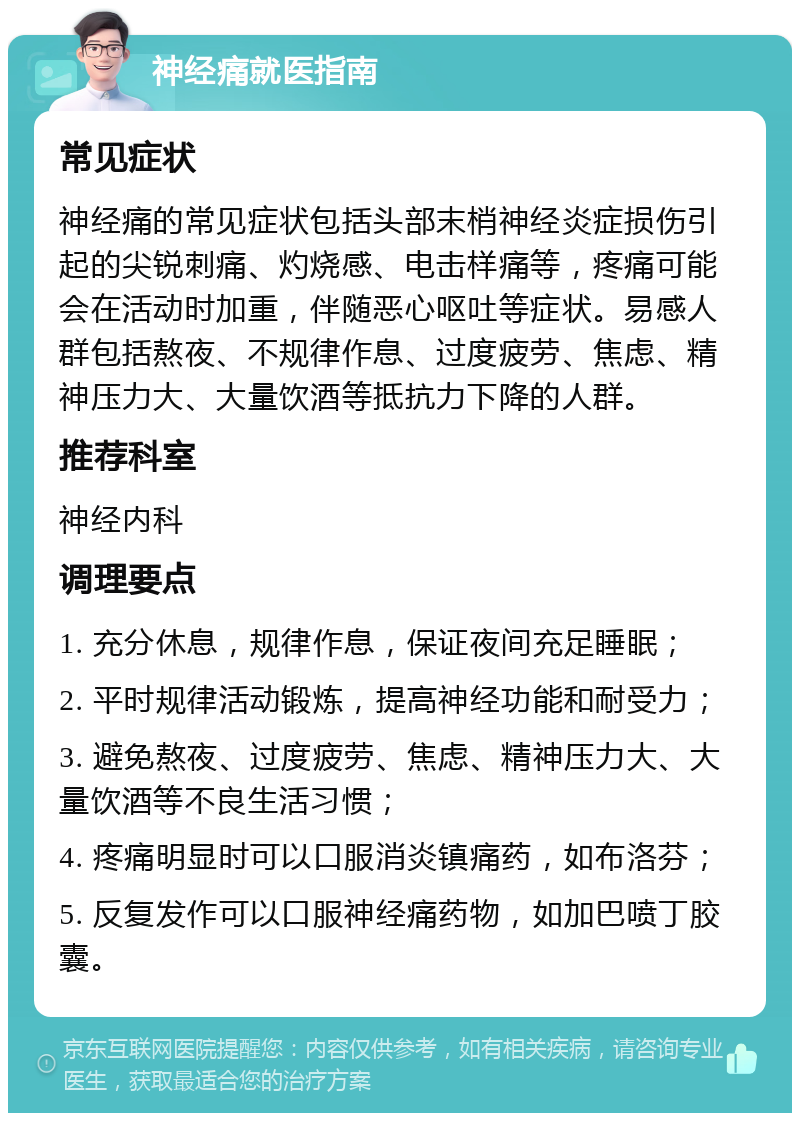 神经痛就医指南 常见症状 神经痛的常见症状包括头部末梢神经炎症损伤引起的尖锐刺痛、灼烧感、电击样痛等，疼痛可能会在活动时加重，伴随恶心呕吐等症状。易感人群包括熬夜、不规律作息、过度疲劳、焦虑、精神压力大、大量饮酒等抵抗力下降的人群。 推荐科室 神经内科 调理要点 1. 充分休息，规律作息，保证夜间充足睡眠； 2. 平时规律活动锻炼，提高神经功能和耐受力； 3. 避免熬夜、过度疲劳、焦虑、精神压力大、大量饮酒等不良生活习惯； 4. 疼痛明显时可以口服消炎镇痛药，如布洛芬； 5. 反复发作可以口服神经痛药物，如加巴喷丁胶囊。