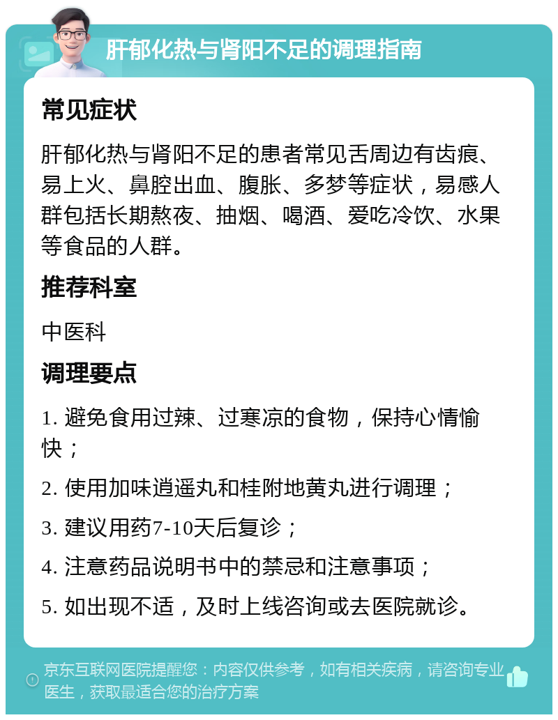 肝郁化热与肾阳不足的调理指南 常见症状 肝郁化热与肾阳不足的患者常见舌周边有齿痕、易上火、鼻腔出血、腹胀、多梦等症状，易感人群包括长期熬夜、抽烟、喝酒、爱吃冷饮、水果等食品的人群。 推荐科室 中医科 调理要点 1. 避免食用过辣、过寒凉的食物，保持心情愉快； 2. 使用加味逍遥丸和桂附地黄丸进行调理； 3. 建议用药7-10天后复诊； 4. 注意药品说明书中的禁忌和注意事项； 5. 如出现不适，及时上线咨询或去医院就诊。