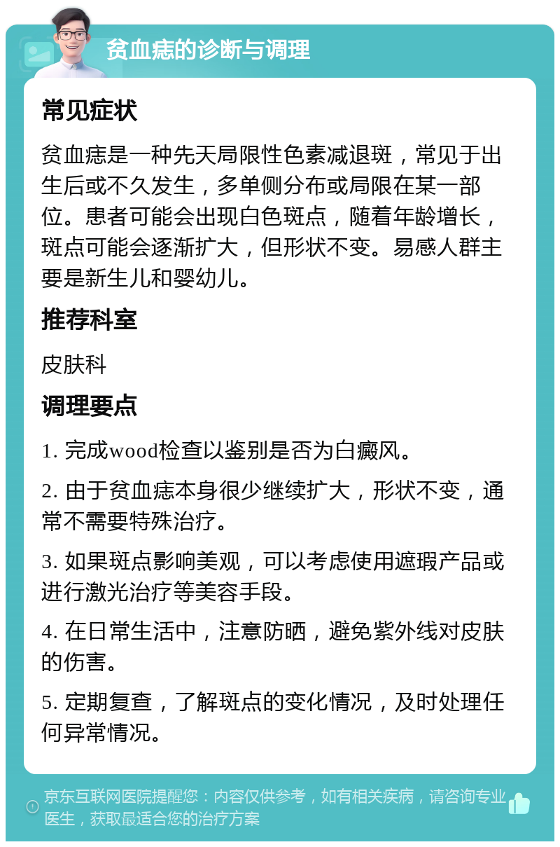 贫血痣的诊断与调理 常见症状 贫血痣是一种先天局限性色素减退斑，常见于出生后或不久发生，多单侧分布或局限在某一部位。患者可能会出现白色斑点，随着年龄增长，斑点可能会逐渐扩大，但形状不变。易感人群主要是新生儿和婴幼儿。 推荐科室 皮肤科 调理要点 1. 完成wood检查以鉴别是否为白癜风。 2. 由于贫血痣本身很少继续扩大，形状不变，通常不需要特殊治疗。 3. 如果斑点影响美观，可以考虑使用遮瑕产品或进行激光治疗等美容手段。 4. 在日常生活中，注意防晒，避免紫外线对皮肤的伤害。 5. 定期复查，了解斑点的变化情况，及时处理任何异常情况。