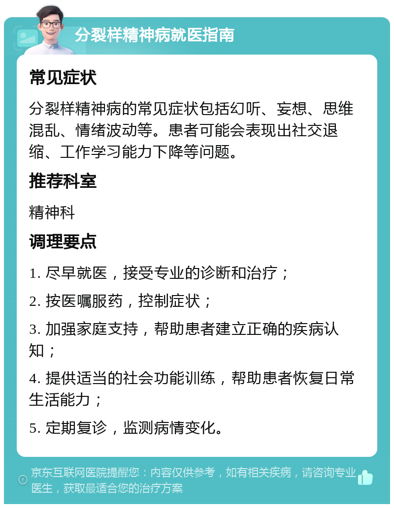 分裂样精神病就医指南 常见症状 分裂样精神病的常见症状包括幻听、妄想、思维混乱、情绪波动等。患者可能会表现出社交退缩、工作学习能力下降等问题。 推荐科室 精神科 调理要点 1. 尽早就医，接受专业的诊断和治疗； 2. 按医嘱服药，控制症状； 3. 加强家庭支持，帮助患者建立正确的疾病认知； 4. 提供适当的社会功能训练，帮助患者恢复日常生活能力； 5. 定期复诊，监测病情变化。