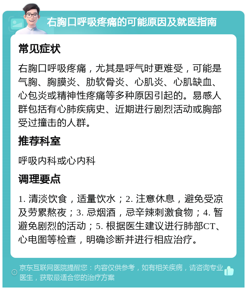 右胸口呼吸疼痛的可能原因及就医指南 常见症状 右胸口呼吸疼痛，尤其是呼气时更难受，可能是气胸、胸膜炎、肋软骨炎、心肌炎、心肌缺血、心包炎或精神性疼痛等多种原因引起的。易感人群包括有心肺疾病史、近期进行剧烈活动或胸部受过撞击的人群。 推荐科室 呼吸内科或心内科 调理要点 1. 清淡饮食，适量饮水；2. 注意休息，避免受凉及劳累熬夜；3. 忌烟酒，忌辛辣刺激食物；4. 暂避免剧烈的活动；5. 根据医生建议进行肺部CT、心电图等检查，明确诊断并进行相应治疗。