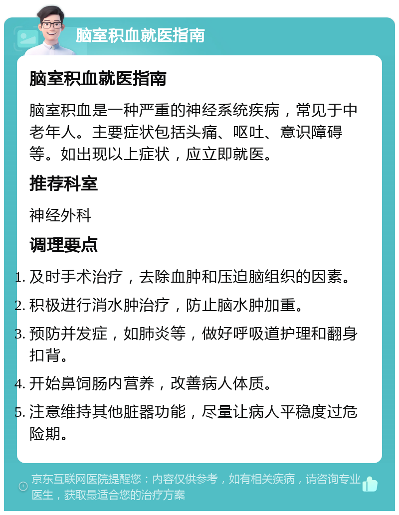 脑室积血就医指南 脑室积血就医指南 脑室积血是一种严重的神经系统疾病，常见于中老年人。主要症状包括头痛、呕吐、意识障碍等。如出现以上症状，应立即就医。 推荐科室 神经外科 调理要点 及时手术治疗，去除血肿和压迫脑组织的因素。 积极进行消水肿治疗，防止脑水肿加重。 预防并发症，如肺炎等，做好呼吸道护理和翻身扣背。 开始鼻饲肠内营养，改善病人体质。 注意维持其他脏器功能，尽量让病人平稳度过危险期。