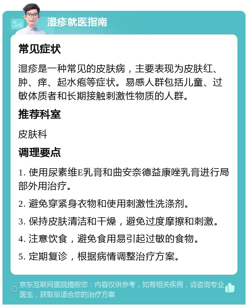 湿疹就医指南 常见症状 湿疹是一种常见的皮肤病，主要表现为皮肤红、肿、痒、起水疱等症状。易感人群包括儿童、过敏体质者和长期接触刺激性物质的人群。 推荐科室 皮肤科 调理要点 1. 使用尿素维E乳膏和曲安奈德益康唑乳膏进行局部外用治疗。 2. 避免穿紧身衣物和使用刺激性洗涤剂。 3. 保持皮肤清洁和干燥，避免过度摩擦和刺激。 4. 注意饮食，避免食用易引起过敏的食物。 5. 定期复诊，根据病情调整治疗方案。