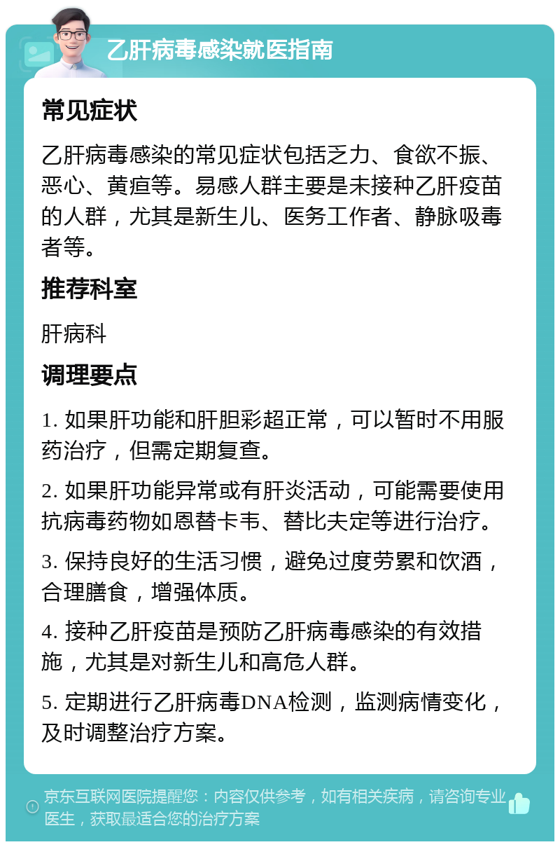 乙肝病毒感染就医指南 常见症状 乙肝病毒感染的常见症状包括乏力、食欲不振、恶心、黄疸等。易感人群主要是未接种乙肝疫苗的人群，尤其是新生儿、医务工作者、静脉吸毒者等。 推荐科室 肝病科 调理要点 1. 如果肝功能和肝胆彩超正常，可以暂时不用服药治疗，但需定期复查。 2. 如果肝功能异常或有肝炎活动，可能需要使用抗病毒药物如恩替卡韦、替比夫定等进行治疗。 3. 保持良好的生活习惯，避免过度劳累和饮酒，合理膳食，增强体质。 4. 接种乙肝疫苗是预防乙肝病毒感染的有效措施，尤其是对新生儿和高危人群。 5. 定期进行乙肝病毒DNA检测，监测病情变化，及时调整治疗方案。