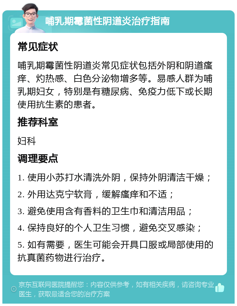 哺乳期霉菌性阴道炎治疗指南 常见症状 哺乳期霉菌性阴道炎常见症状包括外阴和阴道瘙痒、灼热感、白色分泌物增多等。易感人群为哺乳期妇女，特别是有糖尿病、免疫力低下或长期使用抗生素的患者。 推荐科室 妇科 调理要点 1. 使用小苏打水清洗外阴，保持外阴清洁干燥； 2. 外用达克宁软膏，缓解瘙痒和不适； 3. 避免使用含有香料的卫生巾和清洁用品； 4. 保持良好的个人卫生习惯，避免交叉感染； 5. 如有需要，医生可能会开具口服或局部使用的抗真菌药物进行治疗。