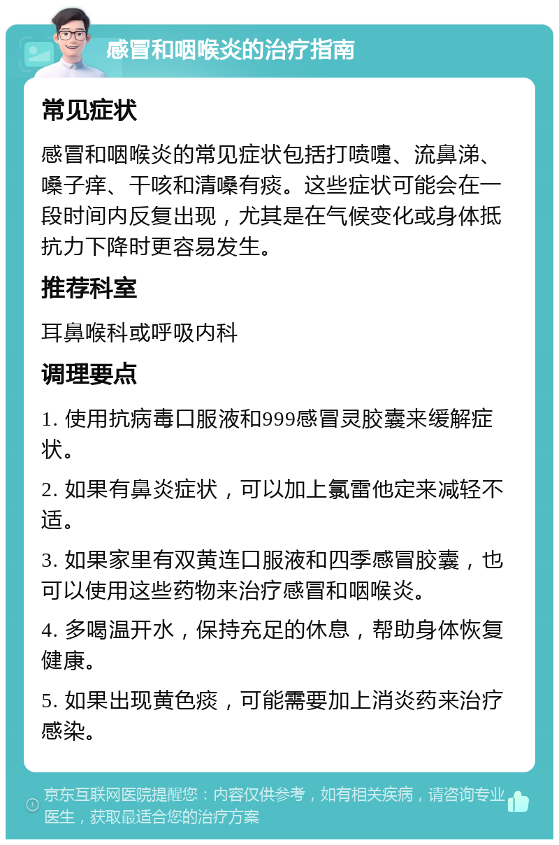 感冒和咽喉炎的治疗指南 常见症状 感冒和咽喉炎的常见症状包括打喷嚏、流鼻涕、嗓子痒、干咳和清嗓有痰。这些症状可能会在一段时间内反复出现，尤其是在气候变化或身体抵抗力下降时更容易发生。 推荐科室 耳鼻喉科或呼吸内科 调理要点 1. 使用抗病毒口服液和999感冒灵胶囊来缓解症状。 2. 如果有鼻炎症状，可以加上氯雷他定来减轻不适。 3. 如果家里有双黄连口服液和四季感冒胶囊，也可以使用这些药物来治疗感冒和咽喉炎。 4. 多喝温开水，保持充足的休息，帮助身体恢复健康。 5. 如果出现黄色痰，可能需要加上消炎药来治疗感染。