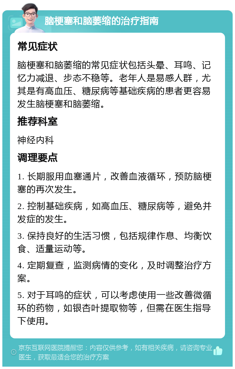 脑梗塞和脑萎缩的治疗指南 常见症状 脑梗塞和脑萎缩的常见症状包括头晕、耳鸣、记忆力减退、步态不稳等。老年人是易感人群，尤其是有高血压、糖尿病等基础疾病的患者更容易发生脑梗塞和脑萎缩。 推荐科室 神经内科 调理要点 1. 长期服用血塞通片，改善血液循环，预防脑梗塞的再次发生。 2. 控制基础疾病，如高血压、糖尿病等，避免并发症的发生。 3. 保持良好的生活习惯，包括规律作息、均衡饮食、适量运动等。 4. 定期复查，监测病情的变化，及时调整治疗方案。 5. 对于耳鸣的症状，可以考虑使用一些改善微循环的药物，如银杏叶提取物等，但需在医生指导下使用。