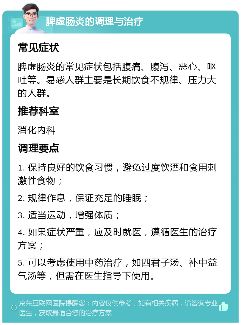 脾虚肠炎的调理与治疗 常见症状 脾虚肠炎的常见症状包括腹痛、腹泻、恶心、呕吐等。易感人群主要是长期饮食不规律、压力大的人群。 推荐科室 消化内科 调理要点 1. 保持良好的饮食习惯，避免过度饮酒和食用刺激性食物； 2. 规律作息，保证充足的睡眠； 3. 适当运动，增强体质； 4. 如果症状严重，应及时就医，遵循医生的治疗方案； 5. 可以考虑使用中药治疗，如四君子汤、补中益气汤等，但需在医生指导下使用。