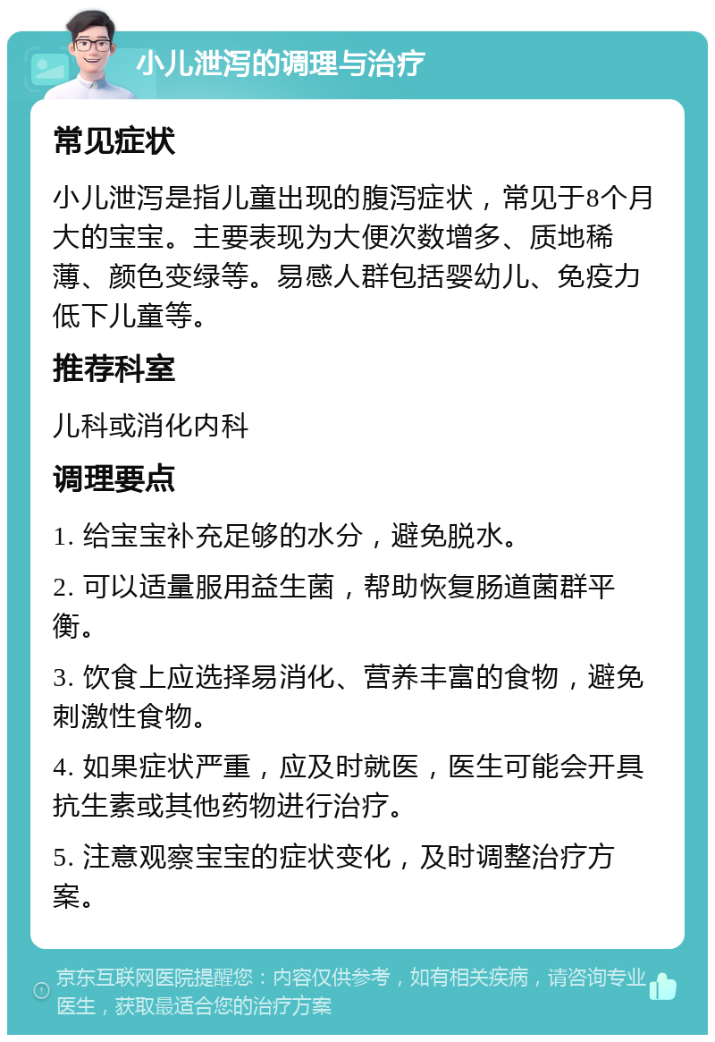 小儿泄泻的调理与治疗 常见症状 小儿泄泻是指儿童出现的腹泻症状，常见于8个月大的宝宝。主要表现为大便次数增多、质地稀薄、颜色变绿等。易感人群包括婴幼儿、免疫力低下儿童等。 推荐科室 儿科或消化内科 调理要点 1. 给宝宝补充足够的水分，避免脱水。 2. 可以适量服用益生菌，帮助恢复肠道菌群平衡。 3. 饮食上应选择易消化、营养丰富的食物，避免刺激性食物。 4. 如果症状严重，应及时就医，医生可能会开具抗生素或其他药物进行治疗。 5. 注意观察宝宝的症状变化，及时调整治疗方案。