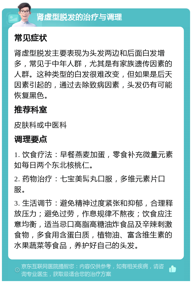 肾虚型脱发的治疗与调理 常见症状 肾虚型脱发主要表现为头发两边和后面白发增多，常见于中年人群，尤其是有家族遗传因素的人群。这种类型的白发很难改变，但如果是后天因素引起的，通过去除致病因素，头发仍有可能恢复黑色。 推荐科室 皮肤科或中医科 调理要点 1. 饮食疗法：早餐燕麦加蛋，零食补充微量元素如每日两个东北核桃仁。 2. 药物治疗：七宝美髯丸口服，多维元素片口服。 3. 生活调节：避免精神过度紧张和抑郁，合理释放压力；避免过劳，作息规律不熬夜；饮食应注意均衡，适当忌口高脂高糖油炸食品及辛辣刺激食物，多食用含蛋白质，植物油、富含维生素的水果蔬菜等食品，养护好自己的头发。