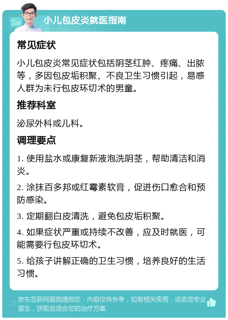 小儿包皮炎就医指南 常见症状 小儿包皮炎常见症状包括阴茎红肿、疼痛、出脓等，多因包皮垢积聚、不良卫生习惯引起，易感人群为未行包皮环切术的男童。 推荐科室 泌尿外科或儿科。 调理要点 1. 使用盐水或康复新液泡洗阴茎，帮助清洁和消炎。 2. 涂抹百多邦或红霉素软膏，促进伤口愈合和预防感染。 3. 定期翻白皮清洗，避免包皮垢积聚。 4. 如果症状严重或持续不改善，应及时就医，可能需要行包皮环切术。 5. 给孩子讲解正确的卫生习惯，培养良好的生活习惯。