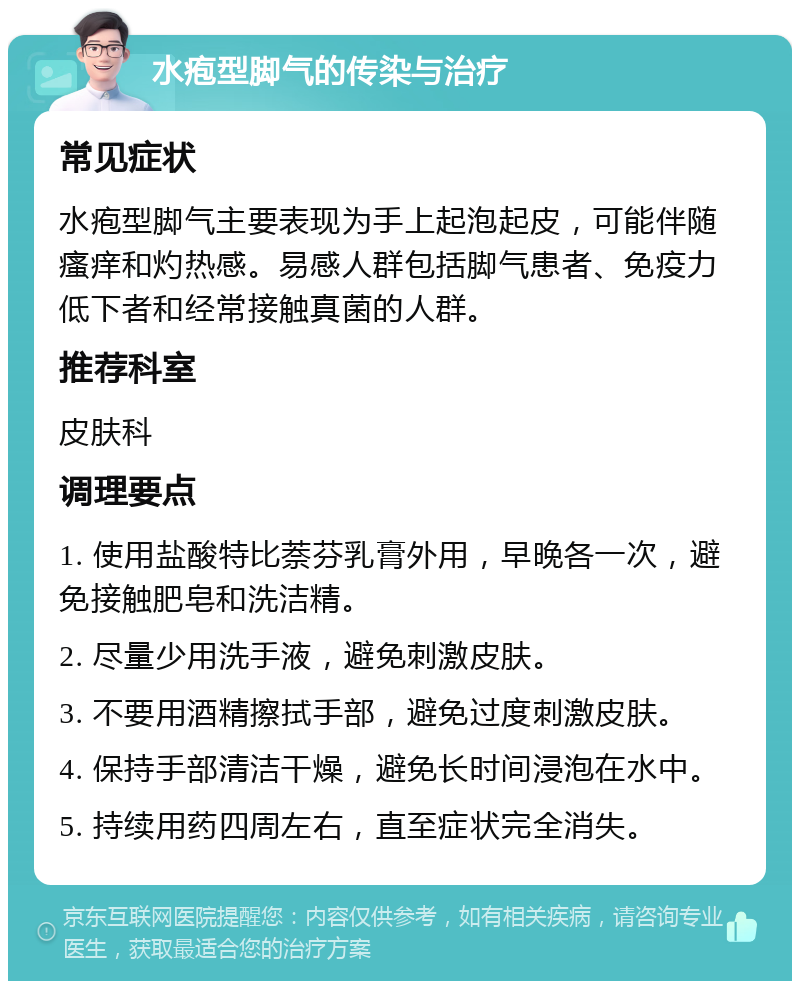 水疱型脚气的传染与治疗 常见症状 水疱型脚气主要表现为手上起泡起皮，可能伴随瘙痒和灼热感。易感人群包括脚气患者、免疫力低下者和经常接触真菌的人群。 推荐科室 皮肤科 调理要点 1. 使用盐酸特比萘芬乳膏外用，早晚各一次，避免接触肥皂和洗洁精。 2. 尽量少用洗手液，避免刺激皮肤。 3. 不要用酒精擦拭手部，避免过度刺激皮肤。 4. 保持手部清洁干燥，避免长时间浸泡在水中。 5. 持续用药四周左右，直至症状完全消失。