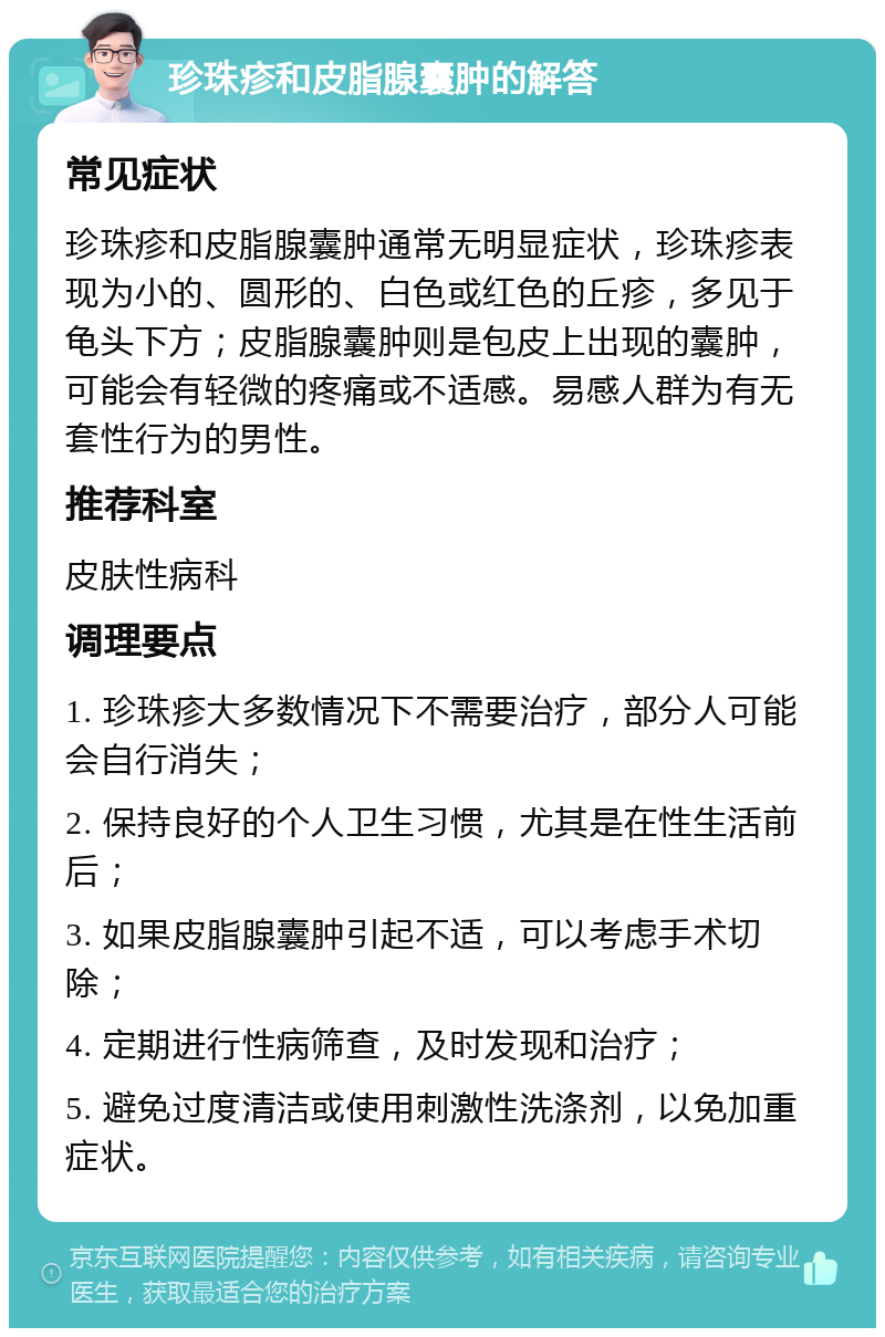 珍珠疹和皮脂腺囊肿的解答 常见症状 珍珠疹和皮脂腺囊肿通常无明显症状，珍珠疹表现为小的、圆形的、白色或红色的丘疹，多见于龟头下方；皮脂腺囊肿则是包皮上出现的囊肿，可能会有轻微的疼痛或不适感。易感人群为有无套性行为的男性。 推荐科室 皮肤性病科 调理要点 1. 珍珠疹大多数情况下不需要治疗，部分人可能会自行消失； 2. 保持良好的个人卫生习惯，尤其是在性生活前后； 3. 如果皮脂腺囊肿引起不适，可以考虑手术切除； 4. 定期进行性病筛查，及时发现和治疗； 5. 避免过度清洁或使用刺激性洗涤剂，以免加重症状。