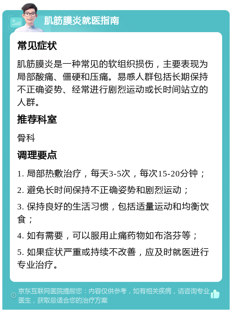 肌筋膜炎就医指南 常见症状 肌筋膜炎是一种常见的软组织损伤，主要表现为局部酸痛、僵硬和压痛。易感人群包括长期保持不正确姿势、经常进行剧烈运动或长时间站立的人群。 推荐科室 骨科 调理要点 1. 局部热敷治疗，每天3-5次，每次15-20分钟； 2. 避免长时间保持不正确姿势和剧烈运动； 3. 保持良好的生活习惯，包括适量运动和均衡饮食； 4. 如有需要，可以服用止痛药物如布洛芬等； 5. 如果症状严重或持续不改善，应及时就医进行专业治疗。