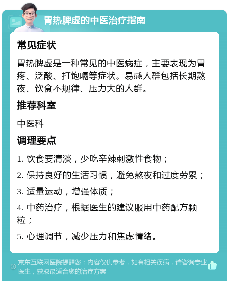 胃热脾虚的中医治疗指南 常见症状 胃热脾虚是一种常见的中医病症，主要表现为胃疼、泛酸、打饱嗝等症状。易感人群包括长期熬夜、饮食不规律、压力大的人群。 推荐科室 中医科 调理要点 1. 饮食要清淡，少吃辛辣刺激性食物； 2. 保持良好的生活习惯，避免熬夜和过度劳累； 3. 适量运动，增强体质； 4. 中药治疗，根据医生的建议服用中药配方颗粒； 5. 心理调节，减少压力和焦虑情绪。