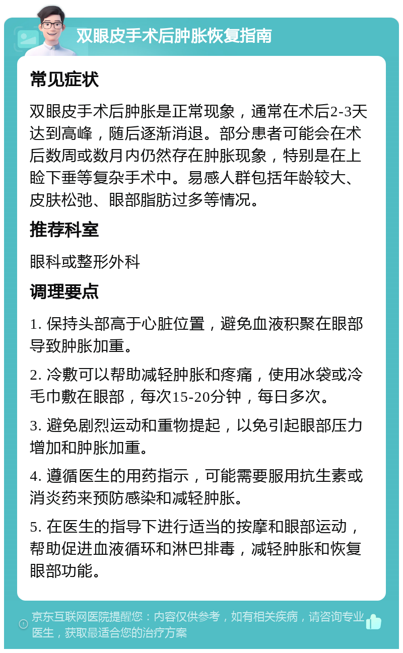 双眼皮手术后肿胀恢复指南 常见症状 双眼皮手术后肿胀是正常现象，通常在术后2-3天达到高峰，随后逐渐消退。部分患者可能会在术后数周或数月内仍然存在肿胀现象，特别是在上睑下垂等复杂手术中。易感人群包括年龄较大、皮肤松弛、眼部脂肪过多等情况。 推荐科室 眼科或整形外科 调理要点 1. 保持头部高于心脏位置，避免血液积聚在眼部导致肿胀加重。 2. 冷敷可以帮助减轻肿胀和疼痛，使用冰袋或冷毛巾敷在眼部，每次15-20分钟，每日多次。 3. 避免剧烈运动和重物提起，以免引起眼部压力增加和肿胀加重。 4. 遵循医生的用药指示，可能需要服用抗生素或消炎药来预防感染和减轻肿胀。 5. 在医生的指导下进行适当的按摩和眼部运动，帮助促进血液循环和淋巴排毒，减轻肿胀和恢复眼部功能。