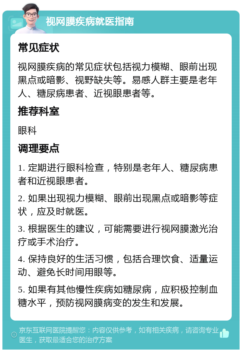 视网膜疾病就医指南 常见症状 视网膜疾病的常见症状包括视力模糊、眼前出现黑点或暗影、视野缺失等。易感人群主要是老年人、糖尿病患者、近视眼患者等。 推荐科室 眼科 调理要点 1. 定期进行眼科检查，特别是老年人、糖尿病患者和近视眼患者。 2. 如果出现视力模糊、眼前出现黑点或暗影等症状，应及时就医。 3. 根据医生的建议，可能需要进行视网膜激光治疗或手术治疗。 4. 保持良好的生活习惯，包括合理饮食、适量运动、避免长时间用眼等。 5. 如果有其他慢性疾病如糖尿病，应积极控制血糖水平，预防视网膜病变的发生和发展。