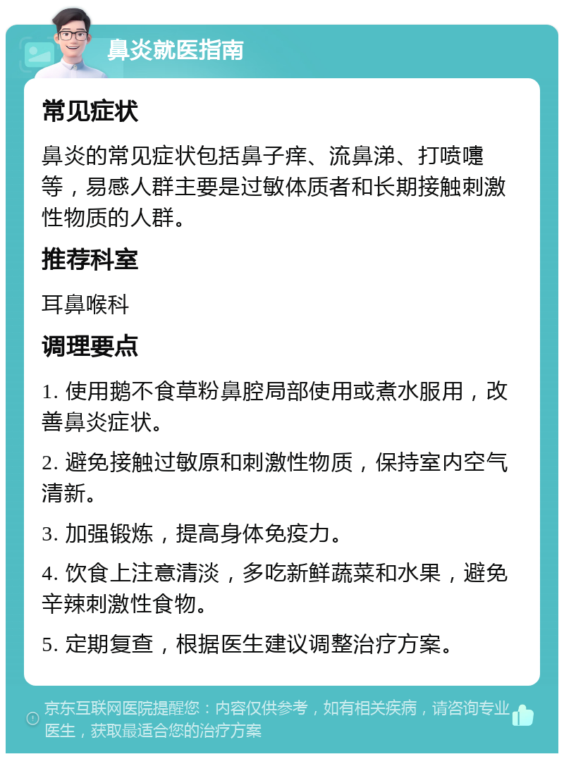 鼻炎就医指南 常见症状 鼻炎的常见症状包括鼻子痒、流鼻涕、打喷嚏等，易感人群主要是过敏体质者和长期接触刺激性物质的人群。 推荐科室 耳鼻喉科 调理要点 1. 使用鹅不食草粉鼻腔局部使用或煮水服用，改善鼻炎症状。 2. 避免接触过敏原和刺激性物质，保持室内空气清新。 3. 加强锻炼，提高身体免疫力。 4. 饮食上注意清淡，多吃新鲜蔬菜和水果，避免辛辣刺激性食物。 5. 定期复查，根据医生建议调整治疗方案。