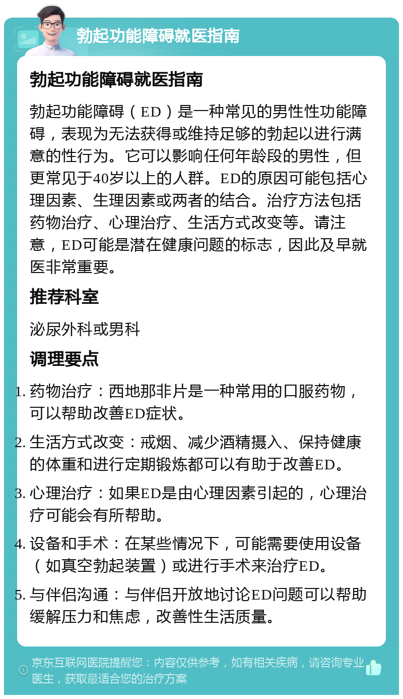 勃起功能障碍就医指南 勃起功能障碍就医指南 勃起功能障碍（ED）是一种常见的男性性功能障碍，表现为无法获得或维持足够的勃起以进行满意的性行为。它可以影响任何年龄段的男性，但更常见于40岁以上的人群。ED的原因可能包括心理因素、生理因素或两者的结合。治疗方法包括药物治疗、心理治疗、生活方式改变等。请注意，ED可能是潜在健康问题的标志，因此及早就医非常重要。 推荐科室 泌尿外科或男科 调理要点 药物治疗：西地那非片是一种常用的口服药物，可以帮助改善ED症状。 生活方式改变：戒烟、减少酒精摄入、保持健康的体重和进行定期锻炼都可以有助于改善ED。 心理治疗：如果ED是由心理因素引起的，心理治疗可能会有所帮助。 设备和手术：在某些情况下，可能需要使用设备（如真空勃起装置）或进行手术来治疗ED。 与伴侣沟通：与伴侣开放地讨论ED问题可以帮助缓解压力和焦虑，改善性生活质量。