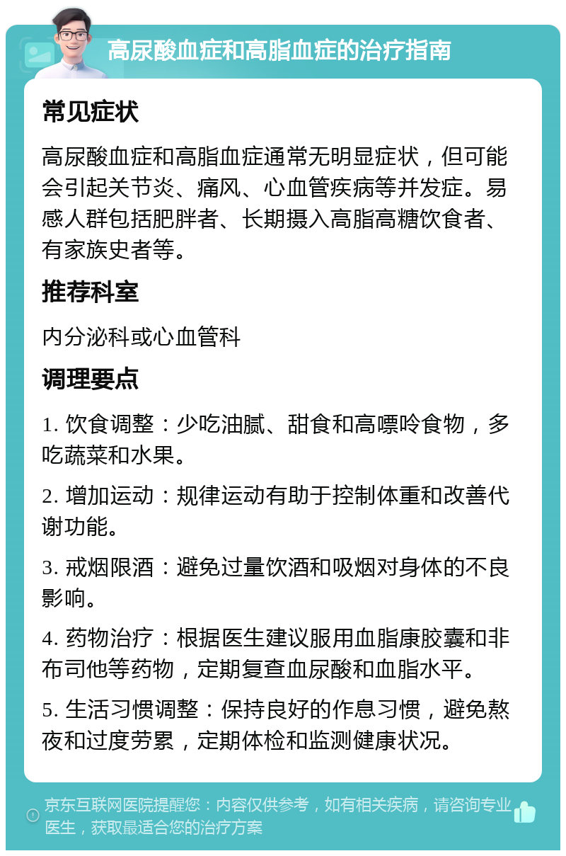 高尿酸血症和高脂血症的治疗指南 常见症状 高尿酸血症和高脂血症通常无明显症状，但可能会引起关节炎、痛风、心血管疾病等并发症。易感人群包括肥胖者、长期摄入高脂高糖饮食者、有家族史者等。 推荐科室 内分泌科或心血管科 调理要点 1. 饮食调整：少吃油腻、甜食和高嘌呤食物，多吃蔬菜和水果。 2. 增加运动：规律运动有助于控制体重和改善代谢功能。 3. 戒烟限酒：避免过量饮酒和吸烟对身体的不良影响。 4. 药物治疗：根据医生建议服用血脂康胶囊和非布司他等药物，定期复查血尿酸和血脂水平。 5. 生活习惯调整：保持良好的作息习惯，避免熬夜和过度劳累，定期体检和监测健康状况。