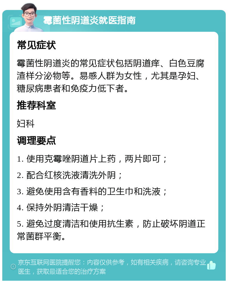 霉菌性阴道炎就医指南 常见症状 霉菌性阴道炎的常见症状包括阴道痒、白色豆腐渣样分泌物等。易感人群为女性，尤其是孕妇、糖尿病患者和免疫力低下者。 推荐科室 妇科 调理要点 1. 使用克霉唑阴道片上药，两片即可； 2. 配合红核洗液清洗外阴； 3. 避免使用含有香料的卫生巾和洗液； 4. 保持外阴清洁干燥； 5. 避免过度清洁和使用抗生素，防止破坏阴道正常菌群平衡。