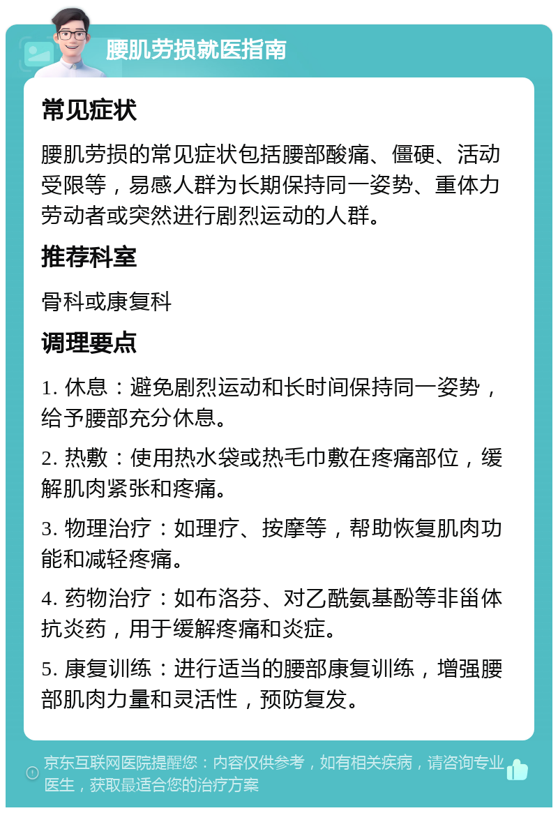 腰肌劳损就医指南 常见症状 腰肌劳损的常见症状包括腰部酸痛、僵硬、活动受限等，易感人群为长期保持同一姿势、重体力劳动者或突然进行剧烈运动的人群。 推荐科室 骨科或康复科 调理要点 1. 休息：避免剧烈运动和长时间保持同一姿势，给予腰部充分休息。 2. 热敷：使用热水袋或热毛巾敷在疼痛部位，缓解肌肉紧张和疼痛。 3. 物理治疗：如理疗、按摩等，帮助恢复肌肉功能和减轻疼痛。 4. 药物治疗：如布洛芬、对乙酰氨基酚等非甾体抗炎药，用于缓解疼痛和炎症。 5. 康复训练：进行适当的腰部康复训练，增强腰部肌肉力量和灵活性，预防复发。