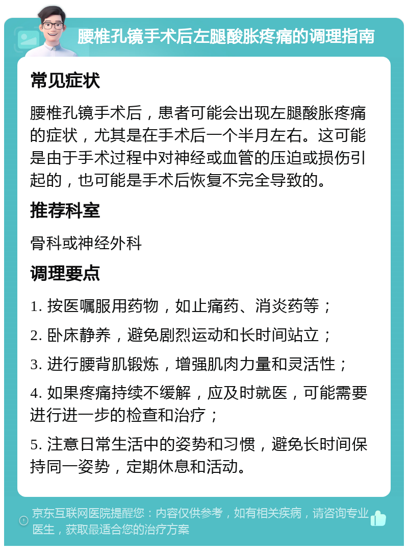 腰椎孔镜手术后左腿酸胀疼痛的调理指南 常见症状 腰椎孔镜手术后，患者可能会出现左腿酸胀疼痛的症状，尤其是在手术后一个半月左右。这可能是由于手术过程中对神经或血管的压迫或损伤引起的，也可能是手术后恢复不完全导致的。 推荐科室 骨科或神经外科 调理要点 1. 按医嘱服用药物，如止痛药、消炎药等； 2. 卧床静养，避免剧烈运动和长时间站立； 3. 进行腰背肌锻炼，增强肌肉力量和灵活性； 4. 如果疼痛持续不缓解，应及时就医，可能需要进行进一步的检查和治疗； 5. 注意日常生活中的姿势和习惯，避免长时间保持同一姿势，定期休息和活动。