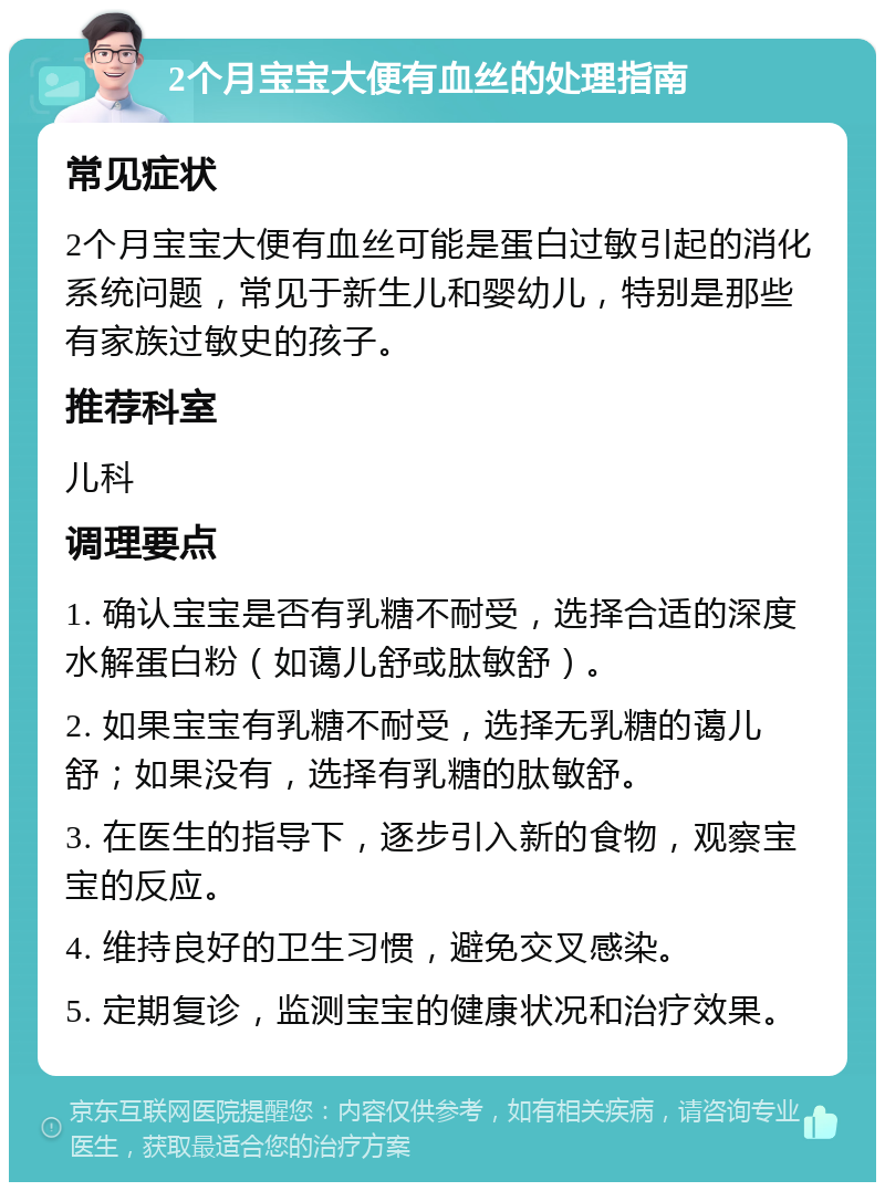 2个月宝宝大便有血丝的处理指南 常见症状 2个月宝宝大便有血丝可能是蛋白过敏引起的消化系统问题，常见于新生儿和婴幼儿，特别是那些有家族过敏史的孩子。 推荐科室 儿科 调理要点 1. 确认宝宝是否有乳糖不耐受，选择合适的深度水解蛋白粉（如蔼儿舒或肽敏舒）。 2. 如果宝宝有乳糖不耐受，选择无乳糖的蔼儿舒；如果没有，选择有乳糖的肽敏舒。 3. 在医生的指导下，逐步引入新的食物，观察宝宝的反应。 4. 维持良好的卫生习惯，避免交叉感染。 5. 定期复诊，监测宝宝的健康状况和治疗效果。