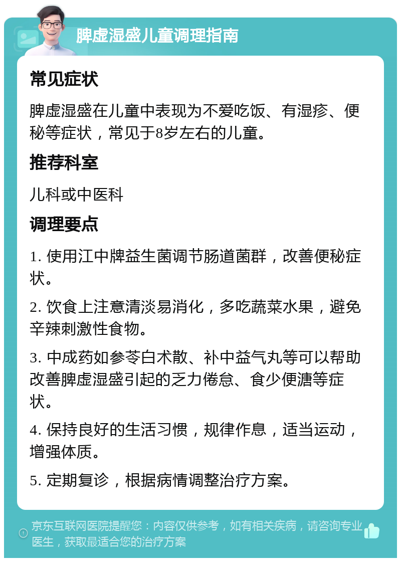 脾虚湿盛儿童调理指南 常见症状 脾虚湿盛在儿童中表现为不爱吃饭、有湿疹、便秘等症状，常见于8岁左右的儿童。 推荐科室 儿科或中医科 调理要点 1. 使用江中牌益生菌调节肠道菌群，改善便秘症状。 2. 饮食上注意清淡易消化，多吃蔬菜水果，避免辛辣刺激性食物。 3. 中成药如参苓白术散、补中益气丸等可以帮助改善脾虚湿盛引起的乏力倦怠、食少便溏等症状。 4. 保持良好的生活习惯，规律作息，适当运动，增强体质。 5. 定期复诊，根据病情调整治疗方案。