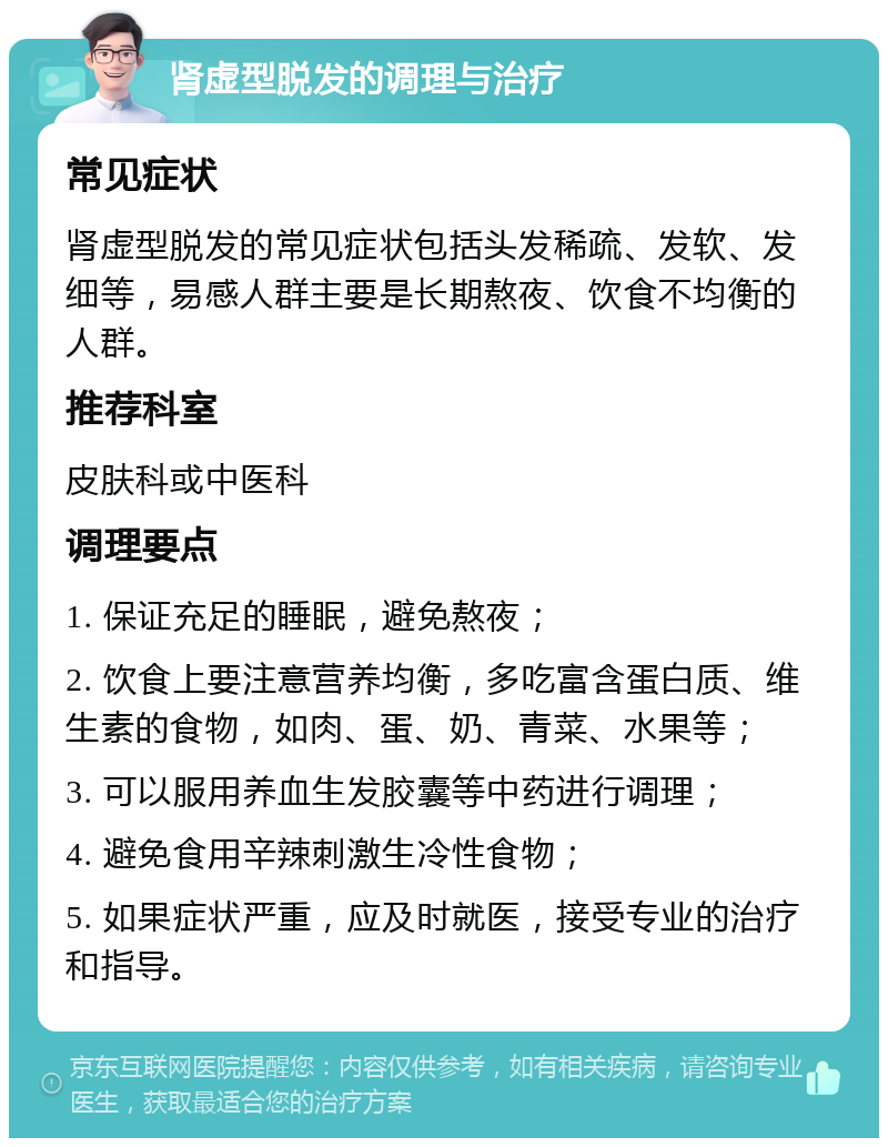 肾虚型脱发的调理与治疗 常见症状 肾虚型脱发的常见症状包括头发稀疏、发软、发细等，易感人群主要是长期熬夜、饮食不均衡的人群。 推荐科室 皮肤科或中医科 调理要点 1. 保证充足的睡眠，避免熬夜； 2. 饮食上要注意营养均衡，多吃富含蛋白质、维生素的食物，如肉、蛋、奶、青菜、水果等； 3. 可以服用养血生发胶囊等中药进行调理； 4. 避免食用辛辣刺激生冷性食物； 5. 如果症状严重，应及时就医，接受专业的治疗和指导。