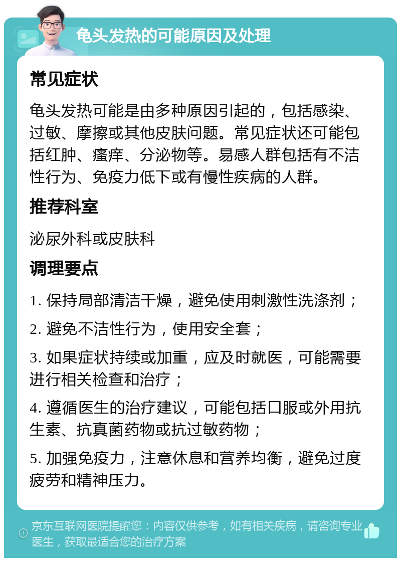 龟头发热的可能原因及处理 常见症状 龟头发热可能是由多种原因引起的，包括感染、过敏、摩擦或其他皮肤问题。常见症状还可能包括红肿、瘙痒、分泌物等。易感人群包括有不洁性行为、免疫力低下或有慢性疾病的人群。 推荐科室 泌尿外科或皮肤科 调理要点 1. 保持局部清洁干燥，避免使用刺激性洗涤剂； 2. 避免不洁性行为，使用安全套； 3. 如果症状持续或加重，应及时就医，可能需要进行相关检查和治疗； 4. 遵循医生的治疗建议，可能包括口服或外用抗生素、抗真菌药物或抗过敏药物； 5. 加强免疫力，注意休息和营养均衡，避免过度疲劳和精神压力。