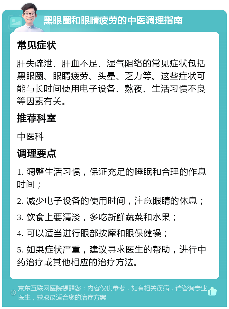 黑眼圈和眼睛疲劳的中医调理指南 常见症状 肝失疏泄、肝血不足、湿气阻络的常见症状包括黑眼圈、眼睛疲劳、头晕、乏力等。这些症状可能与长时间使用电子设备、熬夜、生活习惯不良等因素有关。 推荐科室 中医科 调理要点 1. 调整生活习惯，保证充足的睡眠和合理的作息时间； 2. 减少电子设备的使用时间，注意眼睛的休息； 3. 饮食上要清淡，多吃新鲜蔬菜和水果； 4. 可以适当进行眼部按摩和眼保健操； 5. 如果症状严重，建议寻求医生的帮助，进行中药治疗或其他相应的治疗方法。