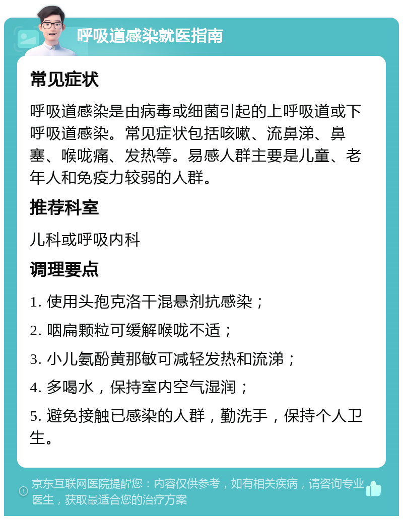 呼吸道感染就医指南 常见症状 呼吸道感染是由病毒或细菌引起的上呼吸道或下呼吸道感染。常见症状包括咳嗽、流鼻涕、鼻塞、喉咙痛、发热等。易感人群主要是儿童、老年人和免疫力较弱的人群。 推荐科室 儿科或呼吸内科 调理要点 1. 使用头孢克洛干混悬剂抗感染； 2. 咽扁颗粒可缓解喉咙不适； 3. 小儿氨酚黄那敏可减轻发热和流涕； 4. 多喝水，保持室内空气湿润； 5. 避免接触已感染的人群，勤洗手，保持个人卫生。