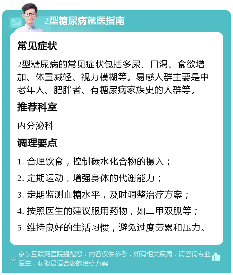 2型糖尿病就医指南 常见症状 2型糖尿病的常见症状包括多尿、口渴、食欲增加、体重减轻、视力模糊等。易感人群主要是中老年人、肥胖者、有糖尿病家族史的人群等。 推荐科室 内分泌科 调理要点 1. 合理饮食，控制碳水化合物的摄入； 2. 定期运动，增强身体的代谢能力； 3. 定期监测血糖水平，及时调整治疗方案； 4. 按照医生的建议服用药物，如二甲双胍等； 5. 维持良好的生活习惯，避免过度劳累和压力。