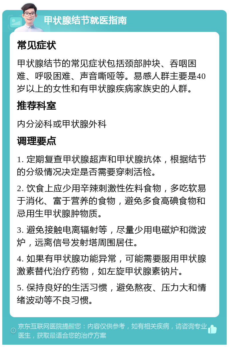 甲状腺结节就医指南 常见症状 甲状腺结节的常见症状包括颈部肿块、吞咽困难、呼吸困难、声音嘶哑等。易感人群主要是40岁以上的女性和有甲状腺疾病家族史的人群。 推荐科室 内分泌科或甲状腺外科 调理要点 1. 定期复查甲状腺超声和甲状腺抗体，根据结节的分级情况决定是否需要穿刺活检。 2. 饮食上应少用辛辣刺激性佐料食物，多吃软易于消化、富于营养的食物，避免多食高碘食物和忌用生甲状腺肿物质。 3. 避免接触电离辐射等，尽量少用电磁炉和微波炉，远离信号发射塔周围居住。 4. 如果有甲状腺功能异常，可能需要服用甲状腺激素替代治疗药物，如左旋甲状腺素钠片。 5. 保持良好的生活习惯，避免熬夜、压力大和情绪波动等不良习惯。