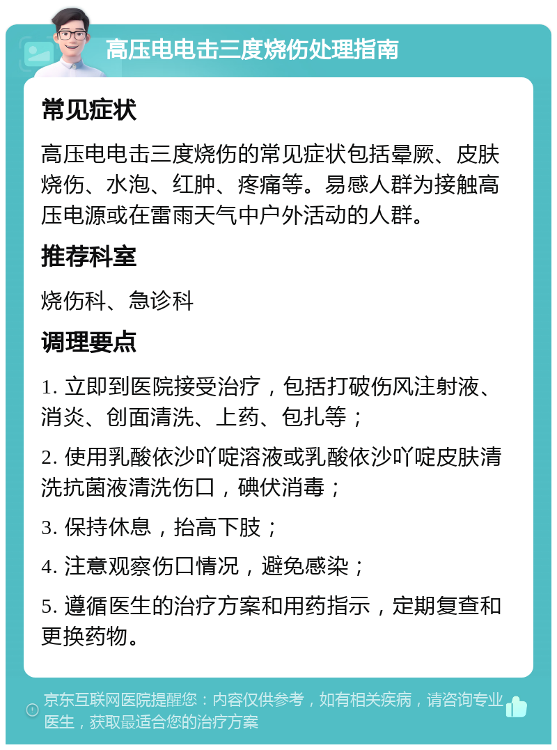 高压电电击三度烧伤处理指南 常见症状 高压电电击三度烧伤的常见症状包括晕厥、皮肤烧伤、水泡、红肿、疼痛等。易感人群为接触高压电源或在雷雨天气中户外活动的人群。 推荐科室 烧伤科、急诊科 调理要点 1. 立即到医院接受治疗，包括打破伤风注射液、消炎、创面清洗、上药、包扎等； 2. 使用乳酸依沙吖啶溶液或乳酸依沙吖啶皮肤清洗抗菌液清洗伤口，碘伏消毒； 3. 保持休息，抬高下肢； 4. 注意观察伤口情况，避免感染； 5. 遵循医生的治疗方案和用药指示，定期复查和更换药物。