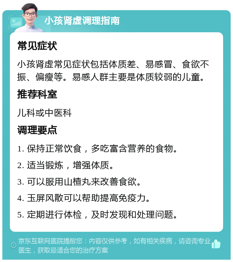 小孩肾虚调理指南 常见症状 小孩肾虚常见症状包括体质差、易感冒、食欲不振、偏瘦等。易感人群主要是体质较弱的儿童。 推荐科室 儿科或中医科 调理要点 1. 保持正常饮食，多吃富含营养的食物。 2. 适当锻炼，增强体质。 3. 可以服用山楂丸来改善食欲。 4. 玉屏风散可以帮助提高免疫力。 5. 定期进行体检，及时发现和处理问题。