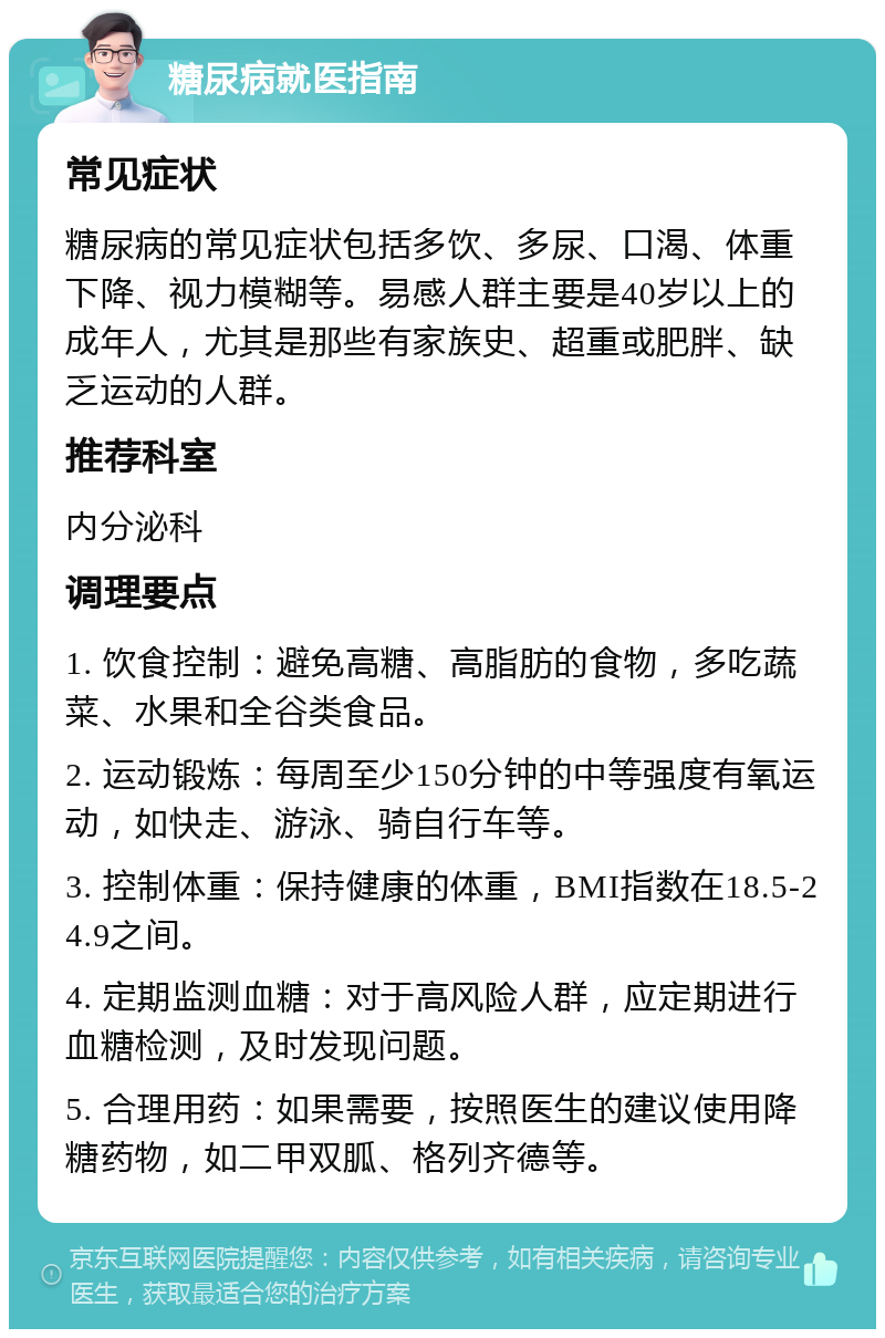 糖尿病就医指南 常见症状 糖尿病的常见症状包括多饮、多尿、口渴、体重下降、视力模糊等。易感人群主要是40岁以上的成年人，尤其是那些有家族史、超重或肥胖、缺乏运动的人群。 推荐科室 内分泌科 调理要点 1. 饮食控制：避免高糖、高脂肪的食物，多吃蔬菜、水果和全谷类食品。 2. 运动锻炼：每周至少150分钟的中等强度有氧运动，如快走、游泳、骑自行车等。 3. 控制体重：保持健康的体重，BMI指数在18.5-24.9之间。 4. 定期监测血糖：对于高风险人群，应定期进行血糖检测，及时发现问题。 5. 合理用药：如果需要，按照医生的建议使用降糖药物，如二甲双胍、格列齐德等。