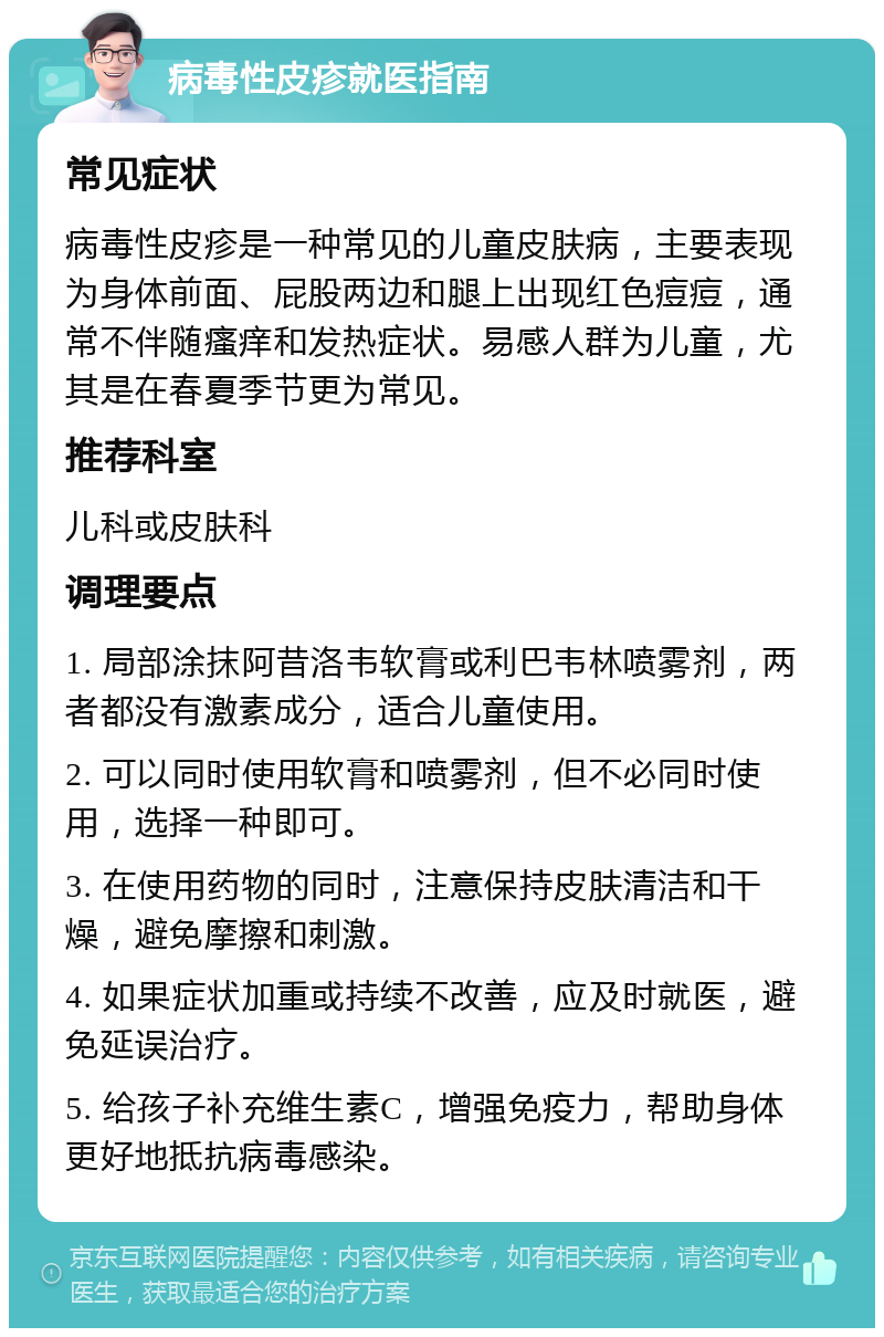 病毒性皮疹就医指南 常见症状 病毒性皮疹是一种常见的儿童皮肤病，主要表现为身体前面、屁股两边和腿上出现红色痘痘，通常不伴随瘙痒和发热症状。易感人群为儿童，尤其是在春夏季节更为常见。 推荐科室 儿科或皮肤科 调理要点 1. 局部涂抹阿昔洛韦软膏或利巴韦林喷雾剂，两者都没有激素成分，适合儿童使用。 2. 可以同时使用软膏和喷雾剂，但不必同时使用，选择一种即可。 3. 在使用药物的同时，注意保持皮肤清洁和干燥，避免摩擦和刺激。 4. 如果症状加重或持续不改善，应及时就医，避免延误治疗。 5. 给孩子补充维生素C，增强免疫力，帮助身体更好地抵抗病毒感染。