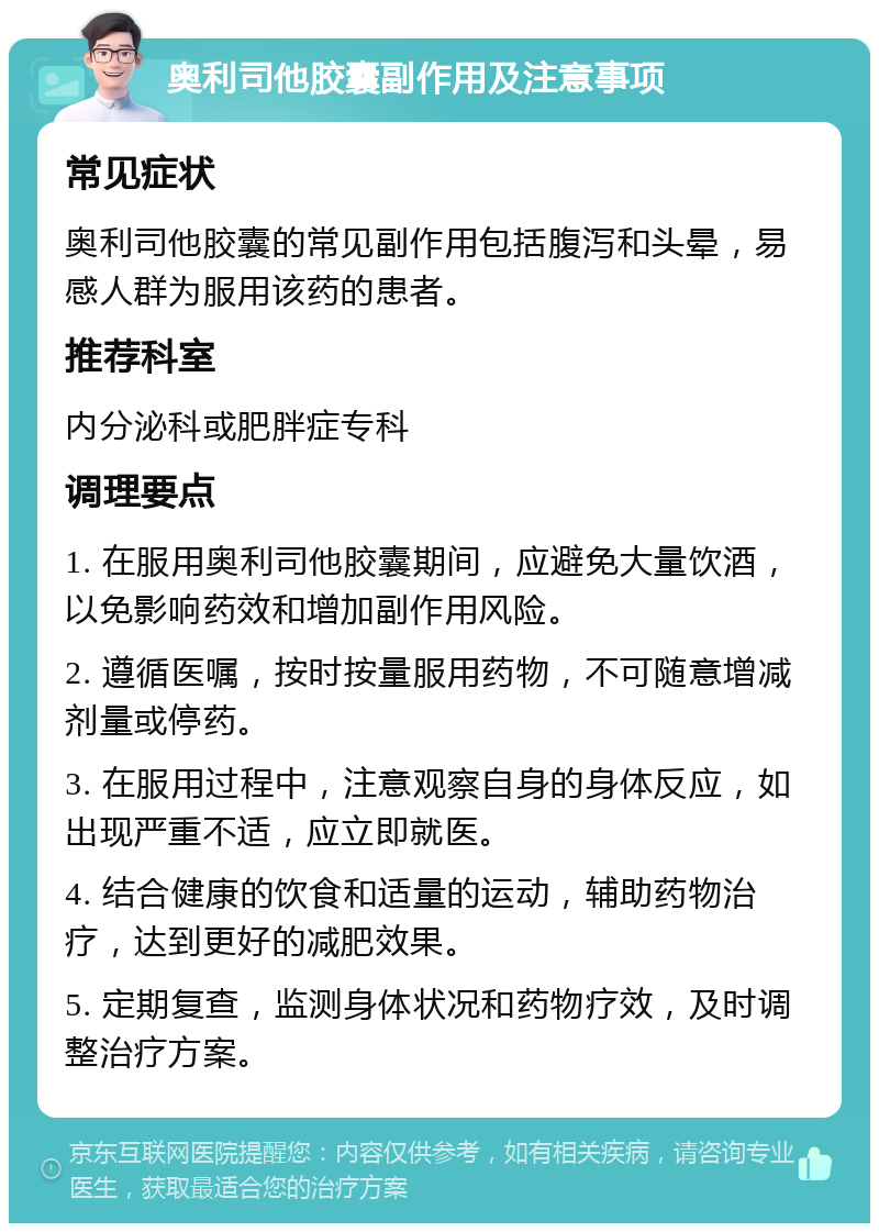 奥利司他胶囊副作用及注意事项 常见症状 奥利司他胶囊的常见副作用包括腹泻和头晕，易感人群为服用该药的患者。 推荐科室 内分泌科或肥胖症专科 调理要点 1. 在服用奥利司他胶囊期间，应避免大量饮酒，以免影响药效和增加副作用风险。 2. 遵循医嘱，按时按量服用药物，不可随意增减剂量或停药。 3. 在服用过程中，注意观察自身的身体反应，如出现严重不适，应立即就医。 4. 结合健康的饮食和适量的运动，辅助药物治疗，达到更好的减肥效果。 5. 定期复查，监测身体状况和药物疗效，及时调整治疗方案。