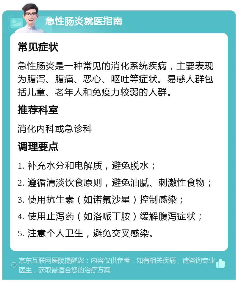 急性肠炎就医指南 常见症状 急性肠炎是一种常见的消化系统疾病，主要表现为腹泻、腹痛、恶心、呕吐等症状。易感人群包括儿童、老年人和免疫力较弱的人群。 推荐科室 消化内科或急诊科 调理要点 1. 补充水分和电解质，避免脱水； 2. 遵循清淡饮食原则，避免油腻、刺激性食物； 3. 使用抗生素（如诺氟沙星）控制感染； 4. 使用止泻药（如洛哌丁胺）缓解腹泻症状； 5. 注意个人卫生，避免交叉感染。