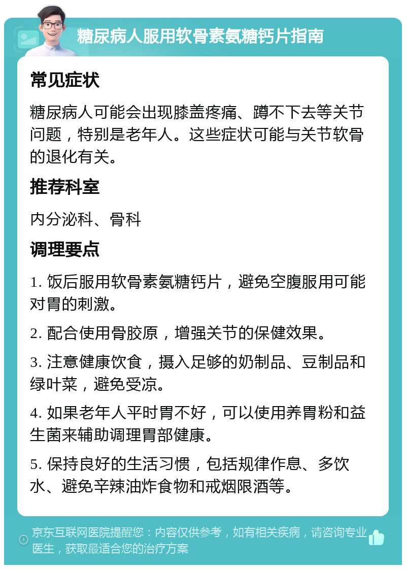 糖尿病人服用软骨素氨糖钙片指南 常见症状 糖尿病人可能会出现膝盖疼痛、蹲不下去等关节问题，特别是老年人。这些症状可能与关节软骨的退化有关。 推荐科室 内分泌科、骨科 调理要点 1. 饭后服用软骨素氨糖钙片，避免空腹服用可能对胃的刺激。 2. 配合使用骨胶原，增强关节的保健效果。 3. 注意健康饮食，摄入足够的奶制品、豆制品和绿叶菜，避免受凉。 4. 如果老年人平时胃不好，可以使用养胃粉和益生菌来辅助调理胃部健康。 5. 保持良好的生活习惯，包括规律作息、多饮水、避免辛辣油炸食物和戒烟限酒等。