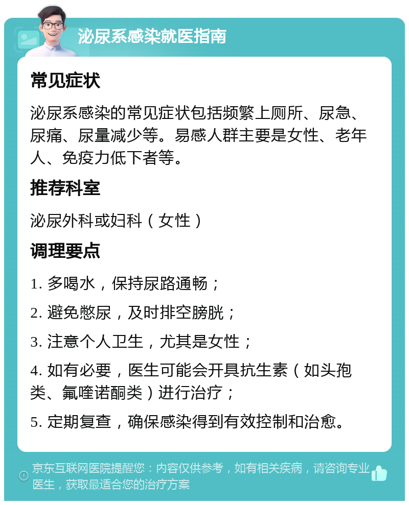 泌尿系感染就医指南 常见症状 泌尿系感染的常见症状包括频繁上厕所、尿急、尿痛、尿量减少等。易感人群主要是女性、老年人、免疫力低下者等。 推荐科室 泌尿外科或妇科（女性） 调理要点 1. 多喝水，保持尿路通畅； 2. 避免憋尿，及时排空膀胱； 3. 注意个人卫生，尤其是女性； 4. 如有必要，医生可能会开具抗生素（如头孢类、氟喹诺酮类）进行治疗； 5. 定期复查，确保感染得到有效控制和治愈。