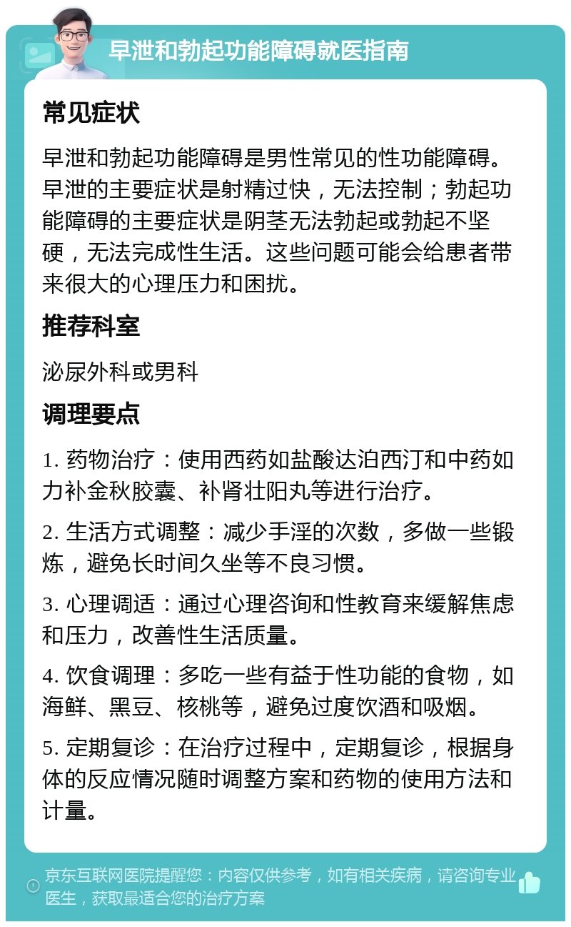 早泄和勃起功能障碍就医指南 常见症状 早泄和勃起功能障碍是男性常见的性功能障碍。早泄的主要症状是射精过快，无法控制；勃起功能障碍的主要症状是阴茎无法勃起或勃起不坚硬，无法完成性生活。这些问题可能会给患者带来很大的心理压力和困扰。 推荐科室 泌尿外科或男科 调理要点 1. 药物治疗：使用西药如盐酸达泊西汀和中药如力补金秋胶囊、补肾壮阳丸等进行治疗。 2. 生活方式调整：减少手淫的次数，多做一些锻炼，避免长时间久坐等不良习惯。 3. 心理调适：通过心理咨询和性教育来缓解焦虑和压力，改善性生活质量。 4. 饮食调理：多吃一些有益于性功能的食物，如海鲜、黑豆、核桃等，避免过度饮酒和吸烟。 5. 定期复诊：在治疗过程中，定期复诊，根据身体的反应情况随时调整方案和药物的使用方法和计量。