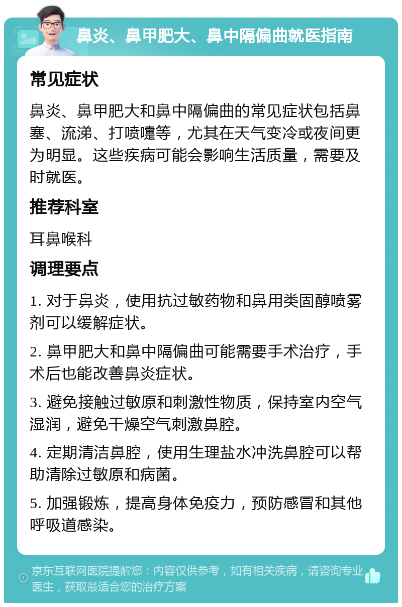 鼻炎、鼻甲肥大、鼻中隔偏曲就医指南 常见症状 鼻炎、鼻甲肥大和鼻中隔偏曲的常见症状包括鼻塞、流涕、打喷嚏等，尤其在天气变冷或夜间更为明显。这些疾病可能会影响生活质量，需要及时就医。 推荐科室 耳鼻喉科 调理要点 1. 对于鼻炎，使用抗过敏药物和鼻用类固醇喷雾剂可以缓解症状。 2. 鼻甲肥大和鼻中隔偏曲可能需要手术治疗，手术后也能改善鼻炎症状。 3. 避免接触过敏原和刺激性物质，保持室内空气湿润，避免干燥空气刺激鼻腔。 4. 定期清洁鼻腔，使用生理盐水冲洗鼻腔可以帮助清除过敏原和病菌。 5. 加强锻炼，提高身体免疫力，预防感冒和其他呼吸道感染。