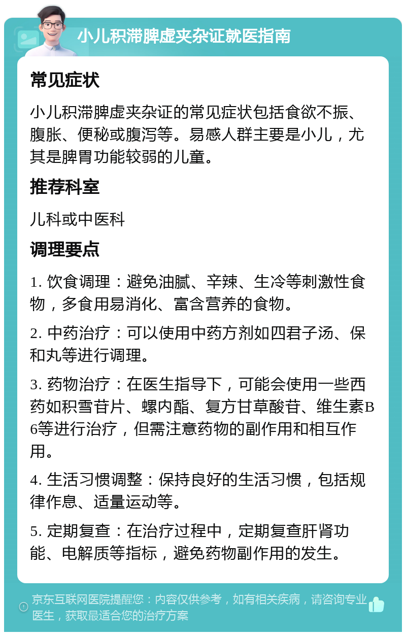 小儿积滞脾虚夹杂证就医指南 常见症状 小儿积滞脾虚夹杂证的常见症状包括食欲不振、腹胀、便秘或腹泻等。易感人群主要是小儿，尤其是脾胃功能较弱的儿童。 推荐科室 儿科或中医科 调理要点 1. 饮食调理：避免油腻、辛辣、生冷等刺激性食物，多食用易消化、富含营养的食物。 2. 中药治疗：可以使用中药方剂如四君子汤、保和丸等进行调理。 3. 药物治疗：在医生指导下，可能会使用一些西药如积雪苷片、螺内酯、复方甘草酸苷、维生素B6等进行治疗，但需注意药物的副作用和相互作用。 4. 生活习惯调整：保持良好的生活习惯，包括规律作息、适量运动等。 5. 定期复查：在治疗过程中，定期复查肝肾功能、电解质等指标，避免药物副作用的发生。