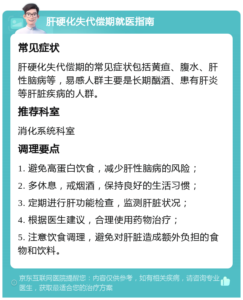 肝硬化失代偿期就医指南 常见症状 肝硬化失代偿期的常见症状包括黄疸、腹水、肝性脑病等，易感人群主要是长期酗酒、患有肝炎等肝脏疾病的人群。 推荐科室 消化系统科室 调理要点 1. 避免高蛋白饮食，减少肝性脑病的风险； 2. 多休息，戒烟酒，保持良好的生活习惯； 3. 定期进行肝功能检查，监测肝脏状况； 4. 根据医生建议，合理使用药物治疗； 5. 注意饮食调理，避免对肝脏造成额外负担的食物和饮料。