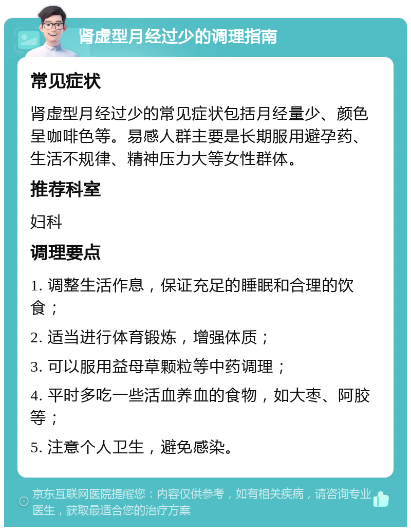 肾虚型月经过少的调理指南 常见症状 肾虚型月经过少的常见症状包括月经量少、颜色呈咖啡色等。易感人群主要是长期服用避孕药、生活不规律、精神压力大等女性群体。 推荐科室 妇科 调理要点 1. 调整生活作息，保证充足的睡眠和合理的饮食； 2. 适当进行体育锻炼，增强体质； 3. 可以服用益母草颗粒等中药调理； 4. 平时多吃一些活血养血的食物，如大枣、阿胶等； 5. 注意个人卫生，避免感染。