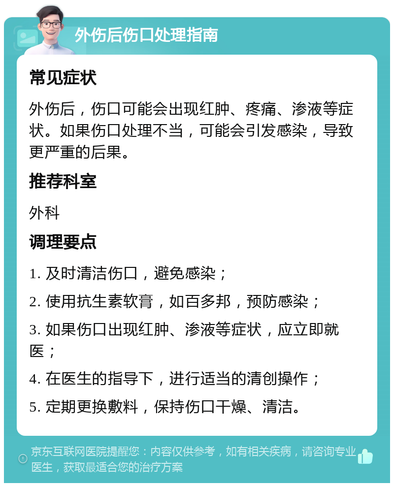 外伤后伤口处理指南 常见症状 外伤后，伤口可能会出现红肿、疼痛、渗液等症状。如果伤口处理不当，可能会引发感染，导致更严重的后果。 推荐科室 外科 调理要点 1. 及时清洁伤口，避免感染； 2. 使用抗生素软膏，如百多邦，预防感染； 3. 如果伤口出现红肿、渗液等症状，应立即就医； 4. 在医生的指导下，进行适当的清创操作； 5. 定期更换敷料，保持伤口干燥、清洁。